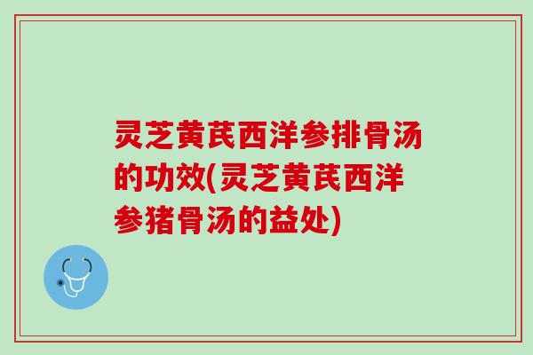 灵芝黄芪西洋参排骨汤的功效(灵芝黄芪西洋参猪骨汤的益处)