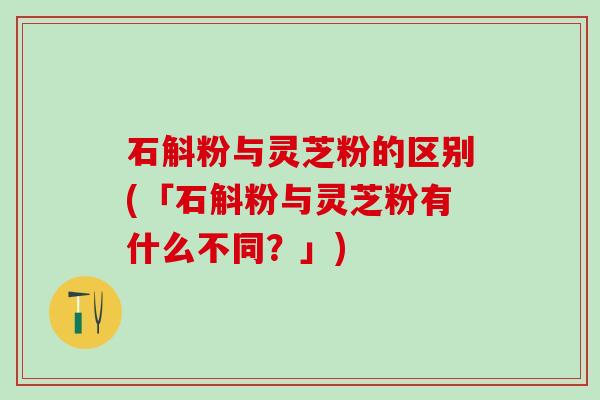 石斛粉与灵芝粉的区别(「石斛粉与灵芝粉有什么不同？」)