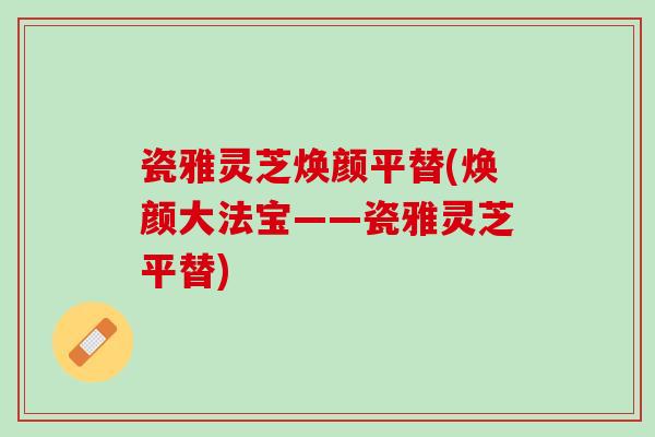 瓷雅灵芝焕颜平替(焕颜大法宝——瓷雅灵芝平替)