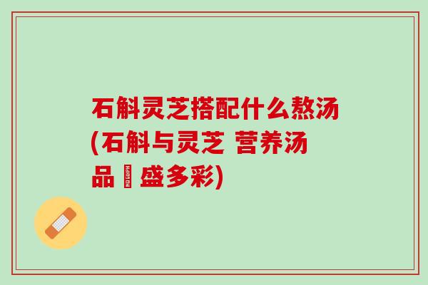 石斛灵芝搭配什么熬汤(石斛与灵芝 营养汤品豐盛多彩)