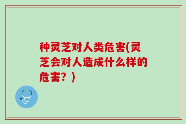 种灵芝对人类危害(灵芝会对人造成什么样的危害？)