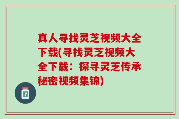 真人寻找灵芝视频大全下载(寻找灵芝视频大全下载:探寻灵芝传承秘密视频集锦) 真人寻找灵芝视频大全下载(寻找灵芝视频大全下载:探寻灵芝传承秘密视频集锦)
