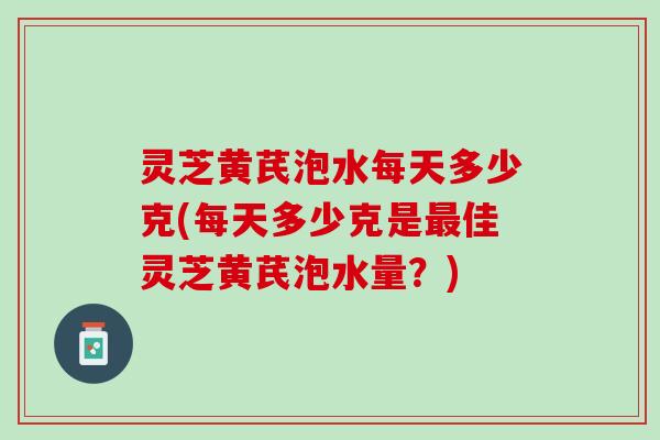 灵芝黄芪泡水每天多少克(每天多少克是最佳灵芝黄芪泡水量？)