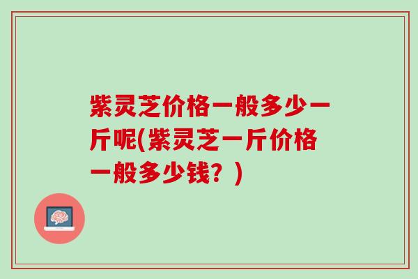 紫灵芝价格一般多少一斤呢(紫灵芝一斤价格一般多少钱？)