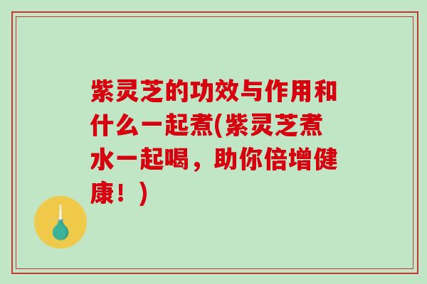 紫灵芝的功效与作用和什么一起煮(紫灵芝煮水一起喝，助你倍增健康！)