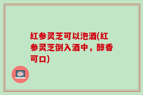 红参灵芝可以泡酒(红参灵芝倒入酒中，醇香可口)