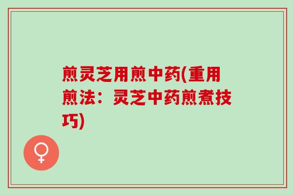 煎灵芝用煎(重用煎法:灵芝煎煮技巧) 煎灵芝用煎(重用煎法:灵芝煎煮技巧)