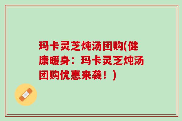 玛卡灵芝炖汤团购(健康暖身：玛卡灵芝炖汤团购优惠来袭！)