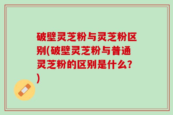 破壁灵芝粉与灵芝粉区别(破壁灵芝粉与普通灵芝粉的区别是什么？)
