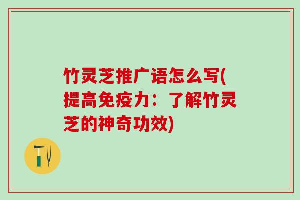 竹灵芝推广语怎么写(提高免疫力:了解竹灵芝的神奇功效) 竹灵芝推广语怎么写(提高免疫力:了解竹灵芝的神奇功效)