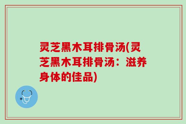 灵芝黑木耳排骨汤(灵芝黑木耳排骨汤:滋养身体的佳品) 灵芝黑木耳排骨汤(灵芝黑木耳排骨汤:滋养身体的佳品)