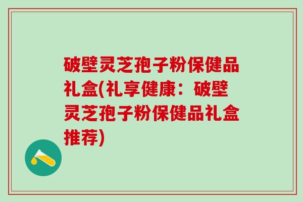 破壁灵芝孢子粉保健品礼盒(礼享健康：破壁灵芝孢子粉保健品礼盒推荐)