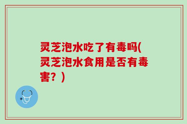 灵芝泡水吃了有毒吗(灵芝泡水食用是否有毒害？)