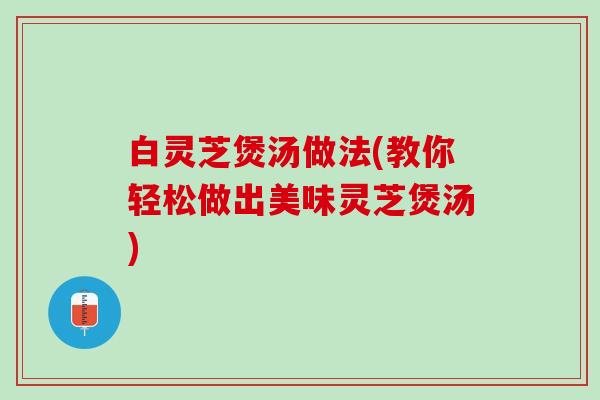 白灵芝煲汤做法(教你轻松做出美味灵芝煲汤)