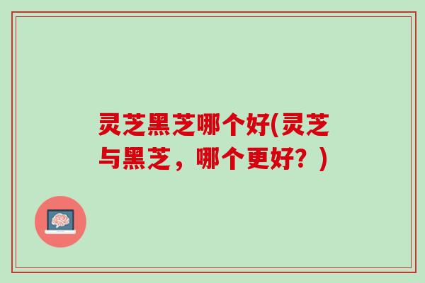 灵芝黑芝哪个好(灵芝与黑芝，哪个更好？)