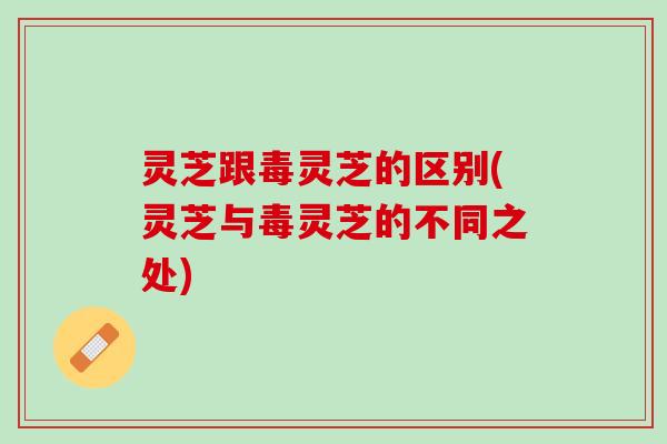 灵芝跟毒灵芝的区别(灵芝与毒灵芝的不同之处)