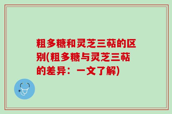 粗多糖和灵芝三萜的区别(粗多糖与灵芝三萜的差异：一文了解)