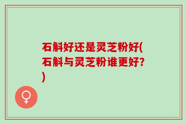 石斛好还是灵芝粉好(石斛与灵芝粉谁更好？)
