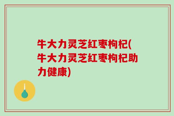 牛大力灵芝红枣枸杞(牛大力灵芝红枣枸杞助力健康)