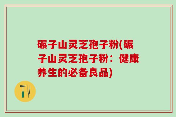 碾子山灵芝孢子粉(碾子山灵芝孢子粉：健康养生的必备良品)