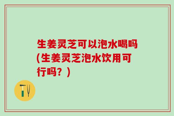 生姜灵芝可以泡水喝吗(生姜灵芝泡水饮用可行吗？)