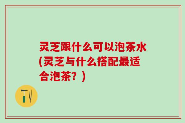 灵芝跟什么可以泡茶水(灵芝与什么搭配最适合泡茶？)