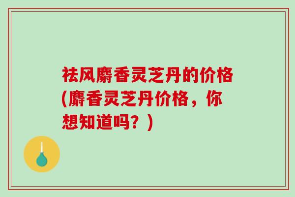 祛风麝香灵芝丹的价格(麝香灵芝丹价格，你想知道吗？)
