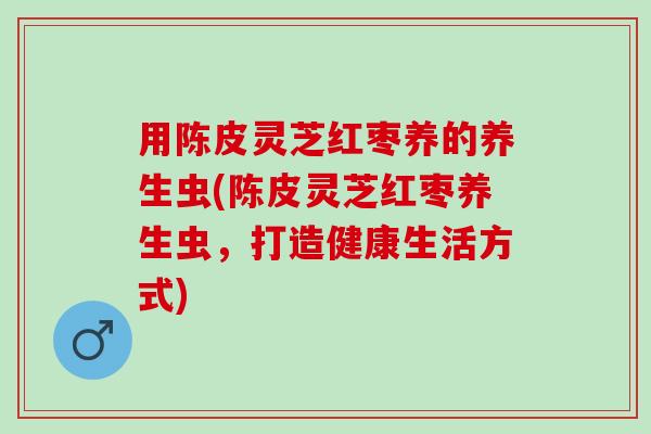 用陈皮灵芝红枣养的养生虫(陈皮灵芝红枣养生虫,打造健康生活方式) 用陈皮灵芝红枣养的养生虫(陈皮灵芝红枣养生虫,打造健康生活方式)