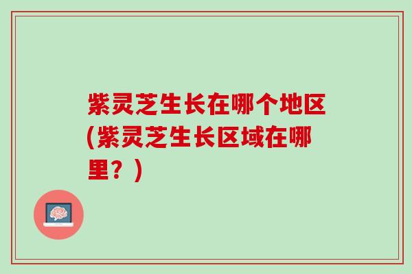 紫灵芝生长在哪个地区(紫灵芝生长区域在哪里？)