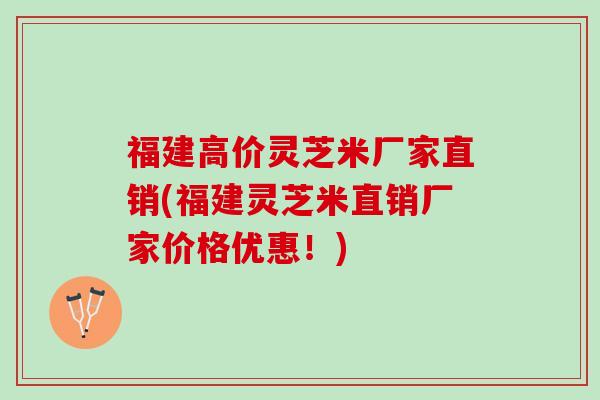 福建高价灵芝米厂家直销(福建灵芝米直销厂家价格优惠！)