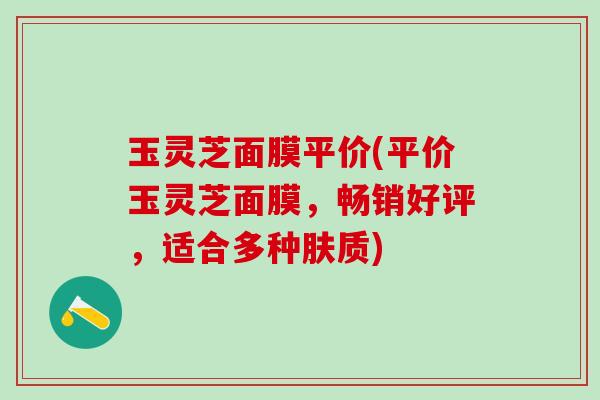 玉灵芝面膜平价(平价玉灵芝面膜，畅销好评，适合多种肤质)