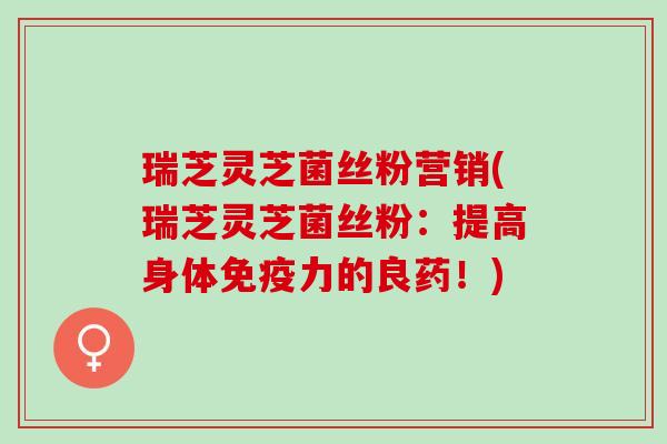 瑞芝灵芝菌丝粉营销(瑞芝灵芝菌丝粉：提高身体免疫力的良药！)