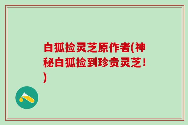 白狐捡灵芝原作者(神秘白狐捡到珍贵灵芝!) 白狐捡灵芝原作者(神秘白狐捡到珍贵灵芝!)