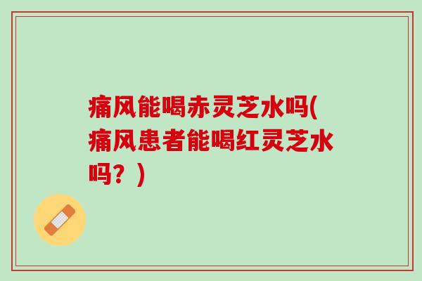 痛风能喝赤灵芝水吗(痛风患者能喝红灵芝水吗?) 痛风能喝赤灵芝水吗(痛风患者能喝红灵芝水吗?)