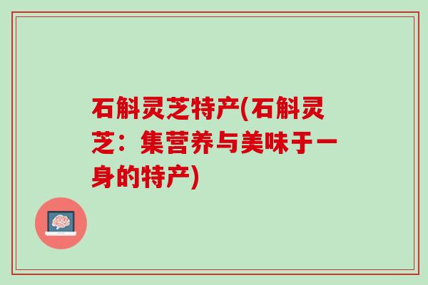 石斛灵芝特产(石斛灵芝:集营养与美味于一身的特产) 石斛灵芝特产(石斛灵芝:集营养与美味于一身的特产)