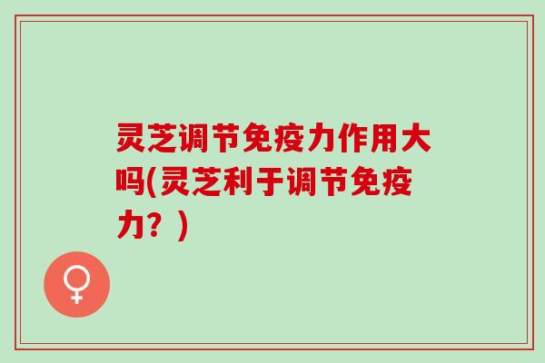 灵芝调节免疫力作用大吗(灵芝利于调节免疫力？)