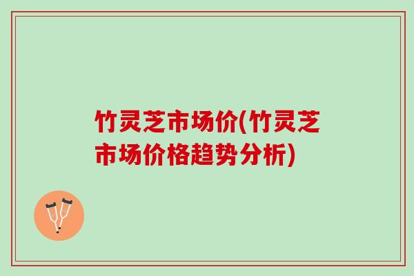 竹灵芝市场价(竹灵芝市场价格趋势分析) 竹灵芝市场价(竹灵芝市场价格趋势分析)