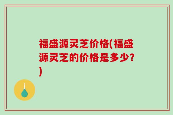 福盛源灵芝价格(福盛源灵芝的价格是多少？)