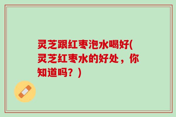 灵芝跟红枣泡水喝好(灵芝红枣水的好处，你知道吗？)