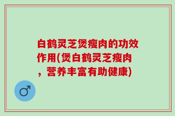 白鹤灵芝煲瘦肉的功效作用(煲白鹤灵芝瘦肉,营养丰富有助健康) 白鹤灵芝煲瘦肉的功效作用(煲白鹤灵芝瘦肉,营养丰富有助健康)