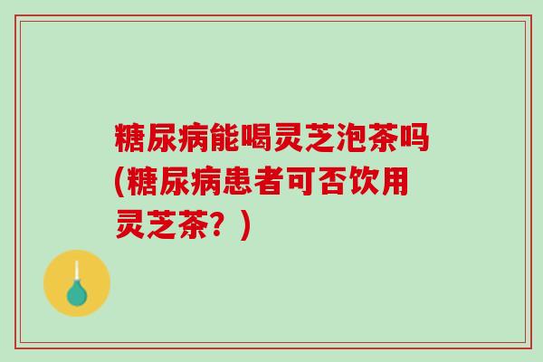 糖尿病能喝灵芝泡茶吗(糖尿病患者可否饮用灵芝茶？)