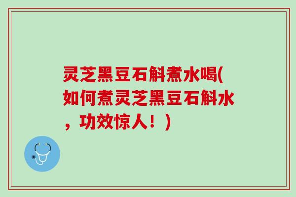 灵芝黑豆石斛煮水喝(如何煮灵芝黑豆石斛水，功效惊人！)