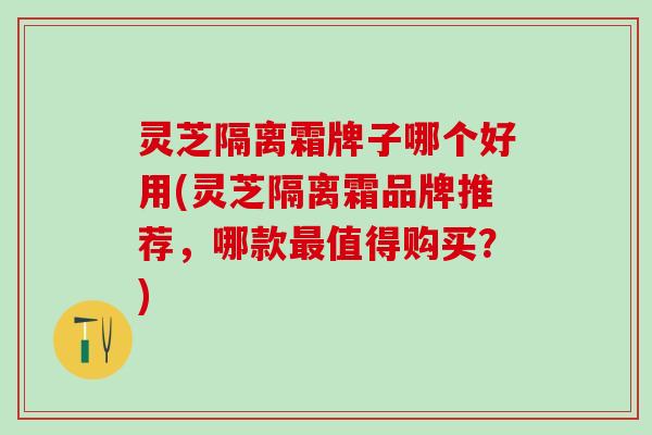 灵芝隔离霜牌子哪个好用(灵芝隔离霜品牌推荐，哪款最值得购买？)