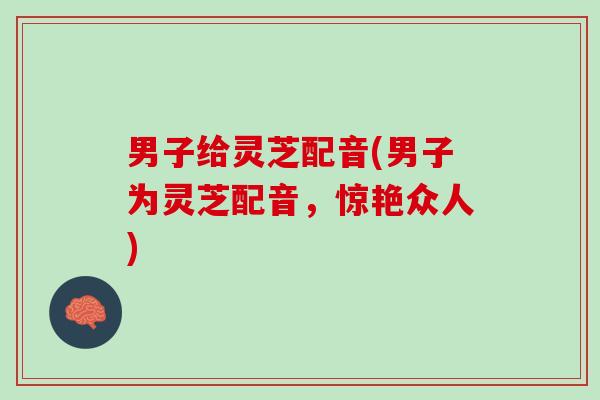 男子给灵芝配音(男子为灵芝配音，惊艳众人)