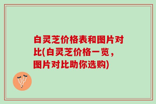 白灵芝价格表和图片对比(白灵芝价格一览，图片对比助你选购)