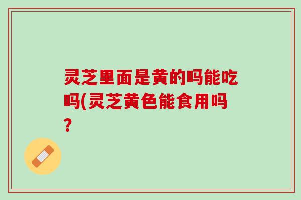 灵芝里面是黄的吗能吃吗(灵芝黄色能食用吗? 灵芝里面是黄的吗能吃吗(灵芝黄色能食用吗?