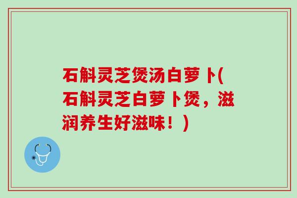 石斛灵芝煲汤白萝卜(石斛灵芝白萝卜煲，滋润养生好滋味！)