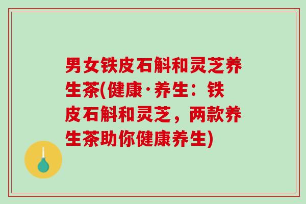 男女铁皮石斛和灵芝养生茶(健康·养生：铁皮石斛和灵芝，两款养生茶助你健康养生)