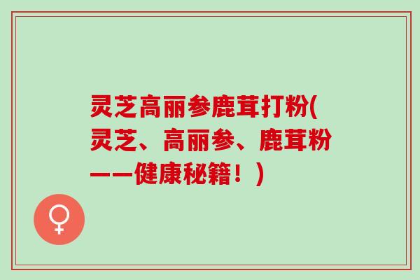 灵芝高丽参鹿茸打粉(灵芝、高丽参、鹿茸粉——健康秘籍！)