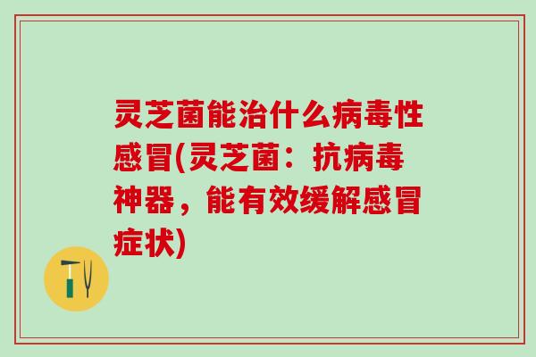 灵芝菌能治什么病毒性感冒(灵芝菌：抗病毒神器，能有效缓解感冒症状)